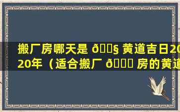 搬厂房哪天是 🐧 黄道吉日2020年（适合搬厂 🐅 房的黄道吉日2020）